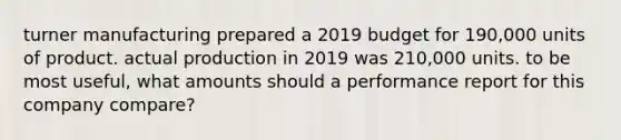 turner manufacturing prepared a 2019 budget for 190,000 units of product. actual production in 2019 was 210,000 units. to be most useful, what amounts should a performance report for this company compare?