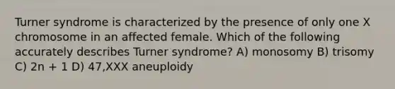 Turner syndrome is characterized by the presence of only one X chromosome in an affected female. Which of the following accurately describes Turner syndrome? A) monosomy B) trisomy C) 2n + 1 D) 47,XXX aneuploidy