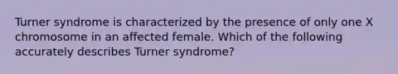 Turner syndrome is characterized by the presence of only one X chromosome in an affected female. Which of the following accurately describes Turner syndrome?