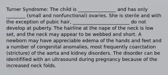 Turner Syndrome: The child is ________________ and has only ________ (small and nonfunctional) ovaries. She is sterile and with the exception of pubic hair, ________________________ do not develop at puberty. The hairline at the nape of the neck is low set, and the neck may appear to be webbed and short. A newborn may have appreciable edema of the hands and feet and a number of congenital anomalies, most frequently coarctation (stricture) of the aorta and kidney disorders. The disorder can be identifified with an ultrasound during pregnancy because of the increased neck folds.