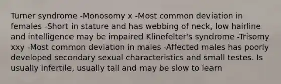 Turner syndrome -Monosomy x -Most common deviation in females -Short in stature and has webbing of neck, low hairline and intelligence may be impaired Klinefelter's syndrome -Trisomy xxy -Most common deviation in males -Affected males has poorly developed secondary sexual characteristics and small testes. Is usually infertile, usually tall and may be slow to learn