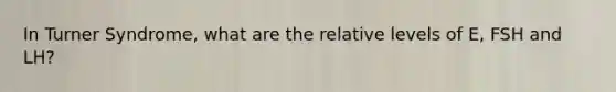 In Turner Syndrome, what are the relative levels of E, FSH and LH?