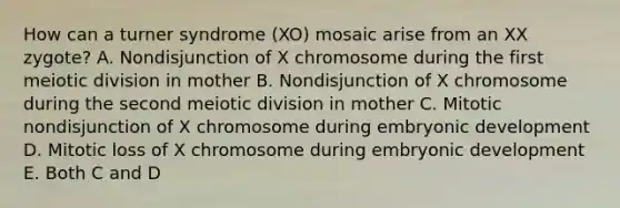 How can a turner syndrome (XO) mosaic arise from an XX zygote? A. Nondisjunction of X chromosome during the first meiotic division in mother B. Nondisjunction of X chromosome during the second meiotic division in mother C. Mitotic nondisjunction of X chromosome during embryonic development D. Mitotic loss of X chromosome during embryonic development E. Both C and D