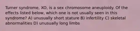 Turner syndrome, XO, is a sex chromosome aneuploidy. Of the effects listed below, which one is not usually seen in this syndrome? A) unusually short stature B) infertility C) skeletal abnormalities D) unusually long limbs