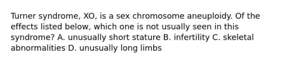 Turner syndrome, XO, is a sex chromosome aneuploidy. Of the effects listed below, which one is not usually seen in this syndrome? A. unusually short stature B. infertility C. skeletal abnormalities D. unusually long limbs