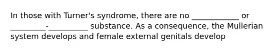 In those with Turner's syndrome, there are no ____________ or _________-__________ substance. As a consequence, the Mullerian system develops and female external genitals develop