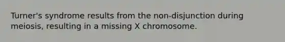 Turner's syndrome results from the non-disjunction during meiosis, resulting in a missing X chromosome.