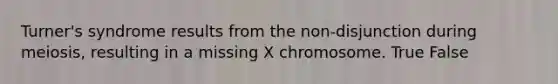 Turner's syndrome results from the non-disjunction during meiosis, resulting in a missing X chromosome. True False