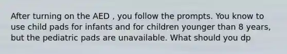 After turning on the AED , you follow the prompts. You know to use child pads for infants and for children younger than 8 years, but the pediatric pads are unavailable. What should you dp