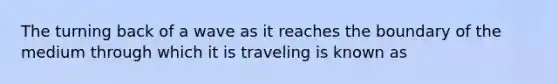 The turning back of a wave as it reaches the boundary of the medium through which it is traveling is known as