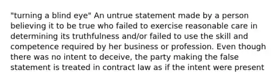 "turning a blind eye" An untrue statement made by a person believing it to be true who failed to exercise reasonable care in determining its truthfulness and/or failed to use the skill and competence required by her business or profession. Even though there was no intent to deceive, the party making the false statement is treated in contract law as if the intent were present