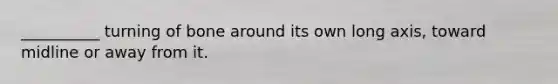__________ turning of bone around its own long axis, toward midline or away from it.