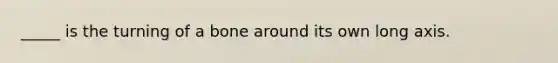 _____ is the turning of a bone around its own long axis.