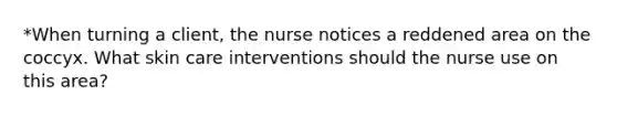 *When turning a client, the nurse notices a reddened area on the coccyx. What skin care interventions should the nurse use on this area?
