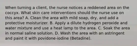 When turning a client, the nurse notices a reddened area on the coccyx. What skin care interventions should the nurse use on this area? A. Clean the area with mild soap, dry, and add a protective moisturizer. B. Apply a dilute hydrogen peroxide and water mixture and use a heat lamp to the area. C. Soak the area in normal saline solution. D. Wash the area with an astringent and paint it with povidone-iodine (Betadine).