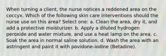 When turning a client, the nurse notices a reddened area on the coccyx. Which of the following skin care interventions should the nurse use on this area? Select one: a. Clean the area, dry it, and add a protective moisturizer. b. Apply a diluted hydrogen peroxide and water mixture, and use a heat lamp on the area. c. Soak the area in normal saline solution. d. Wash the area with an astringent and paint it with povidone-iodine (Betadine).