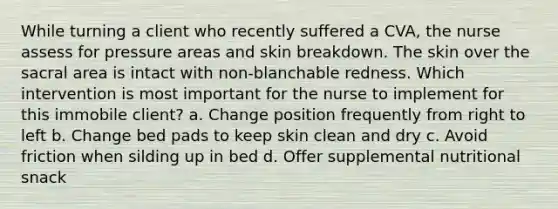 While turning a client who recently suffered a CVA, the nurse assess for pressure areas and skin breakdown. The skin over the sacral area is intact with non-blanchable redness. Which intervention is most important for the nurse to implement for this immobile client? a. Change position frequently from right to left b. Change bed pads to keep skin clean and dry c. Avoid friction when silding up in bed d. Offer supplemental nutritional snack