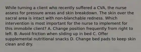 While turning a client who recently suffered a CVA, the nurse assess for pressure areas and skin breakdown. The skin over the sacral area is intact with non-blanchable redness. Which intervention is most important for the nurse to implement for this immobile client? A. Change position frequently from right to left. B. Avoid friction when sliding up in bed C. Offer supplemental nutritional snacks D. Change bed pads to keep skin clean and dry.