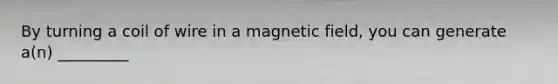 By turning a coil of wire in a magnetic field, you can generate a(n) _________