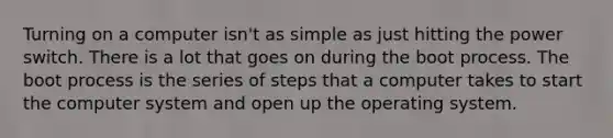 Turning on a computer isn't as simple as just hitting the power switch. There is a lot that goes on during the boot process. The boot process is the series of steps that a computer takes to start the computer system and open up the operating system.