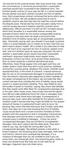 -Turning first to the surprise broad, Alps must prove that, under the circumstances, it cannot be presumed that a reasonable merchant would have consented to the additional term. The finished goods contract at issue was the 6th in a series between the two parties and each contract included the limit of liability term. Each proportional contract contained the terms which were visible on its face. the sole evidence presented at trial to establish surprise was that Alps had not read the contract before the dispute arose. Florida law has never excused a party from a contract simply because it failed to read the contract terms. Additionally, Official comment 5 to UCC §2-207 included clauses which limit remedies in a reasonable manner among the example of terms which do not involve unreasonable surprise. The record in this case does not allow a conclusion that Gottlieb's limit of liability clause was an unreasonable surprise to Alps. -Essentially saying, well, you shouldn't have been surprised -sixth in a series between you 2; Visible on its face; Fact that you didn't read it doesn't matter -All is visible if you take time to read it so not much of an argument for lack of surprise- people never look -test isn't whether party at issue was surprised, the test is whether a reasonable person would have been (reasonable merchant) -argument made pretty much explain every boilerplate contract out there, so to accept those arguments, then no terms would be a material alteration because oftentimes, these things appear time and again and they are visible- doesn't mean that they don't cause surprise -hardship arising from surprise prong -whatever this means -Gottlieb never represented that, in the event of a breach, it would reimburse Alps for any or all consequential damages it sustained resulting from the breach o because Alps neglected to inform Gottlieb of the larger consequences of the breach, we conclude that Alps cannot maintain that including the limit of liability clause would result in a severe economic hardship. Thus, Alps failed to carry the burden of proof on hardship -saying, Alps never told Gottlieb that they would come after them for consequential damages and in the past, when issues arose, they simply returned the goods -they did not make additional claims for costs or damages. they never tried to seek those extra damages. (Consequences) § because Alps never came after Gottlieb for this greater amount, Gottlieb couldn't foresee that they might be liable for this greater amount of money if a substantial breach were to occur. So because Alps never informed God leave that it might come after them, then Alps can't say that including this limit of liability clause would result and a severe economic hardship to them -problem with this argument is that it completely misconstrues how damages work period when a contract is breached, the innocent party is entitled to damages... If they can prove consequential damages, they are entitled to consequential damages. They don't need to tell the other party. They don't need to say, hey, we might be coming after you for consequential damages. The default position is that when a breach happens, the breaching party owes damages, both direct and indirect. General and consequential damages. It is a measure of damages that you are entitled to and if you can prove them, you should get them. Any breaching party needs to know and should know that they are on the hook for all damages. Argument does not make sense.