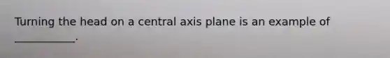 Turning the head on a central axis plane is an example of ___________.