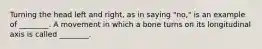 Turning the head left and right, as in saying "no," is an example of ________. A movement in which a bone turns on its longitudinal axis is called ________.