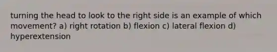 turning the head to look to the right side is an example of which movement? a) right rotation b) flexion c) lateral flexion d) hyperextension