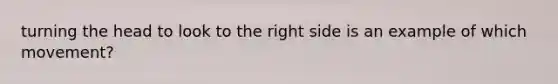 turning the head to look to the right side is an example of which movement?