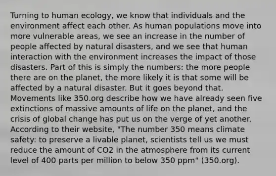 Turning to human ecology, we know that individuals and the environment affect each other. As human populations move into more vulnerable areas, we see an increase in the number of people affected by natural disasters, and we see that human interaction with the environment increases the impact of those disasters. Part of this is simply the numbers: the more people there are on the planet, the more likely it is that some will be affected by a natural disaster. But it goes beyond that. Movements like 350.org describe how we have already seen five extinctions of massive amounts of life on the planet, and the crisis of global change has put us on the verge of yet another. According to their website, "The number 350 means climate safety: to preserve a livable planet, scientists tell us we must reduce the amount of CO2 in the atmosphere from its current level of 400 parts per million to below 350 ppm" (350.org).