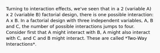 Turning to interaction effects, we've seen that in a 2 (variable A) x 2 (variable B) factorial design, there is one possible interaction: A x B. In a factorial design with three independent variables, A, B and C, the number of possible interactions jumps to four. Consider first that A might interact with B, A might also interact with C, and C and B might interact. These are called *Two-Way Interactions*.