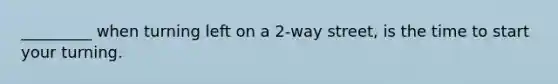 _________ when turning left on a 2-way street, is the time to start your turning.