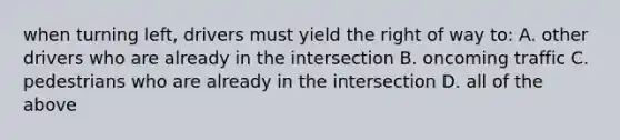 when turning left, drivers must yield the right of way to: A. other drivers who are already in the intersection B. oncoming traffic C. pedestrians who are already in the intersection D. all of the above