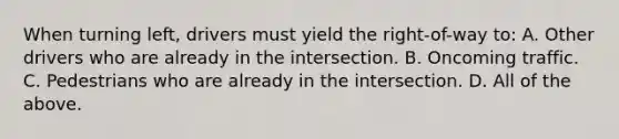 When turning left, drivers must yield the right-of-way to: A. Other drivers who are already in the intersection. B. Oncoming traffic. C. Pedestrians who are already in the intersection. D. All of the above.