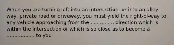 When you are turning left into an intersection, or into an alley way, private road or driveway, you must yield the right-of-way to any vehicle approaching from the ............... direction which is within the intersection or which is so close as to become a .................. to you