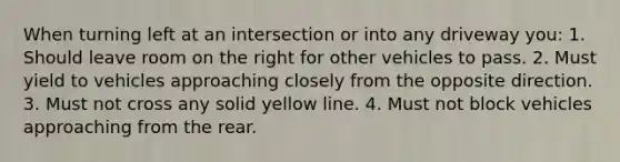 When turning left at an intersection or into any driveway you: 1. Should leave room on the right for other vehicles to pass. 2. Must yield to vehicles approaching closely from the opposite direction. 3. Must not cross any solid yellow line. 4. Must not block vehicles approaching from the rear.