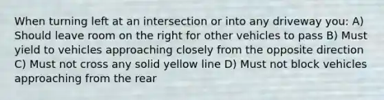 When turning left at an intersection or into any driveway you: A) Should leave room on the right for other vehicles to pass B) Must yield to vehicles approaching closely from the opposite direction C) Must not cross any solid yellow line D) Must not block vehicles approaching from the rear