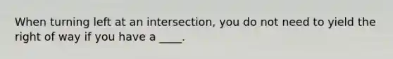 When turning left at an intersection, you do not need to yield the right of way if you have a ____.