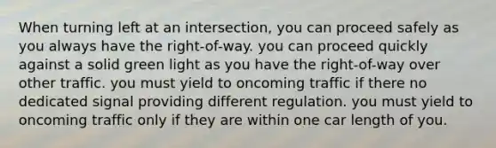 When turning left at an intersection, you can proceed safely as you always have the right-of-way. you can proceed quickly against a solid green light as you have the right-of-way over other traffic. you must yield to oncoming traffic if there no dedicated signal providing different regulation. you must yield to oncoming traffic only if they are within one car length of you.