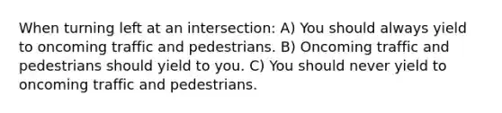 When turning left at an intersection: A) You should always yield to oncoming traffic and pedestrians. B) Oncoming traffic and pedestrians should yield to you. C) You should never yield to oncoming traffic and pedestrians.