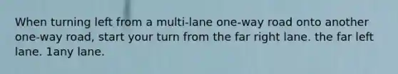 When turning left from a multi-lane one-way road onto another one-way road, start your turn from the far right lane. the far left lane. 1any lane.