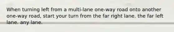 When turning left from a multi-lane one-way road onto another one-way road, start your turn from the far right lane. the far left lane. any lane.