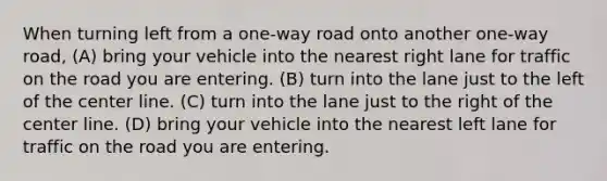 When turning left from a one-way road onto another one-way road, (A) bring your vehicle into the nearest right lane for traffic on the road you are entering. (B) turn into the lane just to the left of the center line. (C) turn into the lane just to the right of the center line. (D) bring your vehicle into the nearest left lane for traffic on the road you are entering.