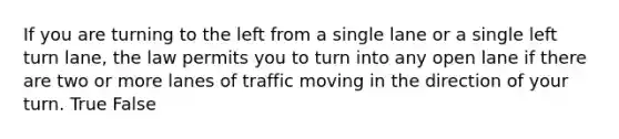 If you are turning to the left from a single lane or a single left turn lane, the law permits you to turn into any open lane if there are two or more lanes of traffic moving in the direction of your turn. True False