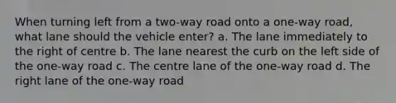 When turning left from a two-way road onto a one-way road, what lane should the vehicle enter? a. The lane immediately to the right of centre b. The lane nearest the curb on the left side of the one-way road c. The centre lane of the one-way road d. The right lane of the one-way road