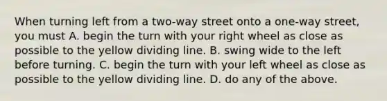 When turning left from a two-way street onto a one-way street, you must A. begin the turn with your right wheel as close as possible to the yellow dividing line. B. swing wide to the left before turning. C. begin the turn with your left wheel as close as possible to the yellow dividing line. D. do any of the above.