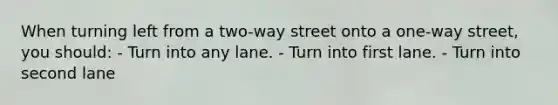 When turning left from a two-way street onto a one-way street, you should: - Turn into any lane. - Turn into first lane. - Turn into second lane