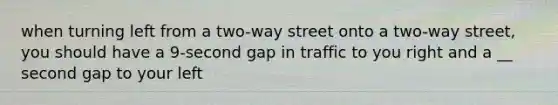 when turning left from a two-way street onto a two-way street, you should have a 9-second gap in traffic to you right and a __ second gap to your left