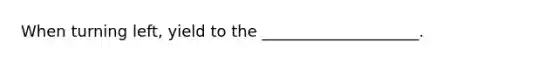 When turning left, yield to the ____________________.