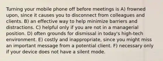 Turning your mobile phone off before meetings is A) frowned upon, since it causes you to disconnect from colleagues and clients. B) an effective way to help minimize barriers and distractions. C) helpful only if you are not in a managerial position. D) often grounds for dismissal in today's high-tech environment. E) costly and inappropriate, since you might miss an important message from a potential client. F) necessary only if your device does not have a silent mode.